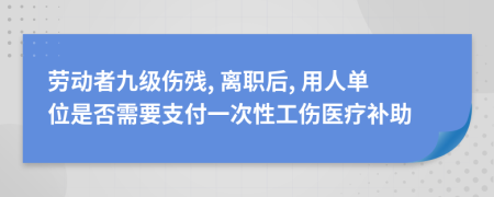 劳动者九级伤残, 离职后, 用人单位是否需要支付一次性工伤医疗补助