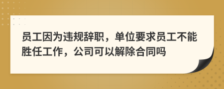 员工因为违规辞职，单位要求员工不能胜任工作，公司可以解除合同吗