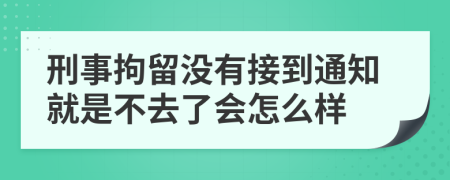 刑事拘留没有接到通知就是不去了会怎么样