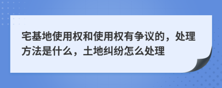 宅基地使用权和使用权有争议的，处理方法是什么，土地纠纷怎么处理