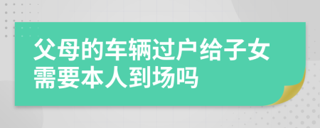 父母的车辆过户给子女需要本人到场吗