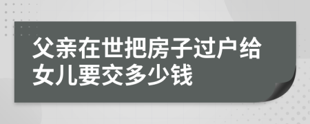 父亲在世把房子过户给女儿要交多少钱