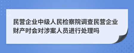 民营企业中级人民检察院调查民营企业财产时会对涉案人员进行处理吗