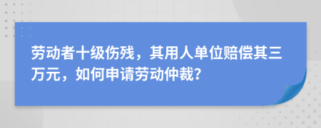 劳动者十级伤残，其用人单位赔偿其三万元，如何申请劳动仲裁？