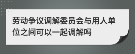 劳动争议调解委员会与用人单位之间可以一起调解吗