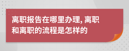 离职报告在哪里办理, 离职和离职的流程是怎样的