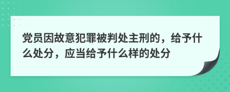 党员因故意犯罪被判处主刑的，给予什么处分，应当给予什么样的处分