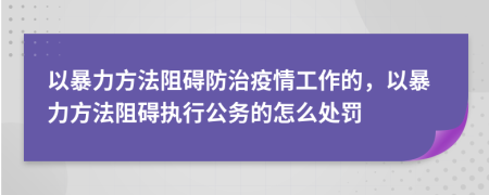 以暴力方法阻碍防治疫情工作的，以暴力方法阻碍执行公务的怎么处罚