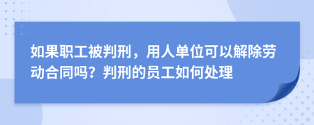 如果职工被判刑，用人单位可以解除劳动合同吗？判刑的员工如何处理