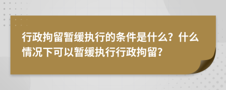 行政拘留暂缓执行的条件是什么？什么情况下可以暂缓执行行政拘留？