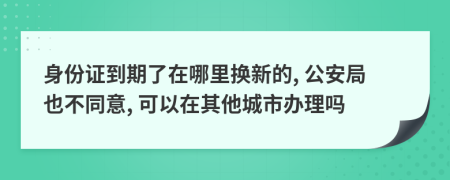 身份证到期了在哪里换新的, 公安局也不同意, 可以在其他城市办理吗