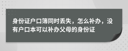 身份证户口簿同时丢失，怎么补办，没有户口本可以补办父母的身份证