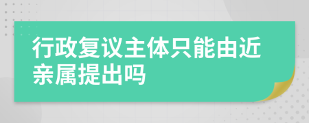 行政复议主体只能由近亲属提出吗