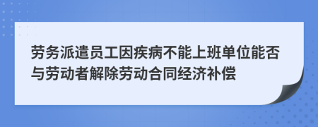 劳务派遣员工因疾病不能上班单位能否与劳动者解除劳动合同经济补偿