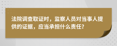 法院调查取证时，监察人员对当事人提供的证据，应当承担什么责任？