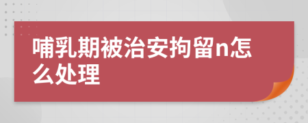 哺乳期被治安拘留n怎么处理