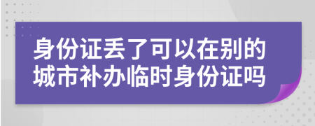 身份证丢了可以在别的城市补办临时身份证吗