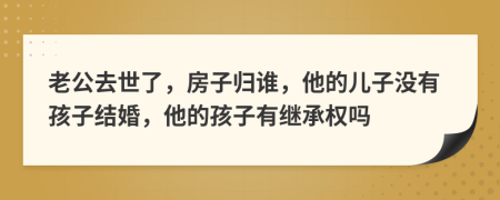 老公去世了，房子归谁，他的儿子没有孩子结婚，他的孩子有继承权吗