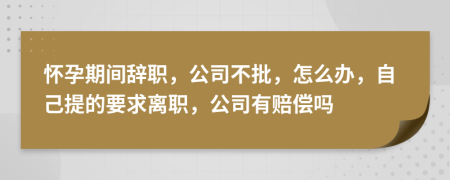 怀孕期间辞职，公司不批，怎么办，自己提的要求离职，公司有赔偿吗