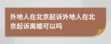 外地人在北京起诉外地人在北京起诉离婚可以吗