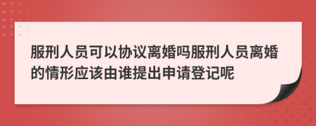 服刑人员可以协议离婚吗服刑人员离婚的情形应该由谁提出申请登记呢