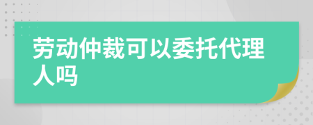 劳动仲裁可以委托代理人吗