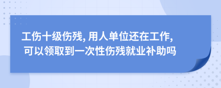 工伤十级伤残, 用人单位还在工作, 可以领取到一次性伤残就业补助吗