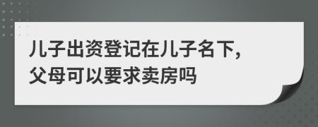 儿子出资登记在儿子名下, 父母可以要求卖房吗