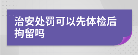 治安处罚可以先体检后拘留吗