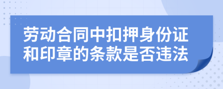 劳动合同中扣押身份证和印章的条款是否违法