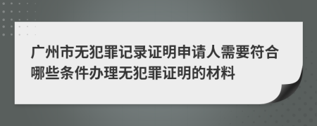 广州市无犯罪记录证明申请人需要符合哪些条件办理无犯罪证明的材料