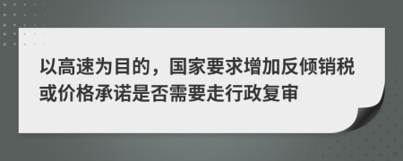 以高速为目的，国家要求增加反倾销税或价格承诺是否需要走行政复审