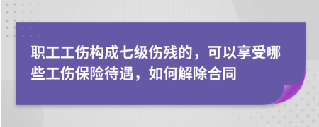 职工工伤构成七级伤残的，可以享受哪些工伤保险待遇，如何解除合同