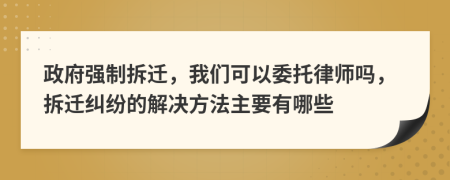 政府强制拆迁，我们可以委托律师吗，拆迁纠纷的解决方法主要有哪些