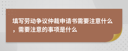 填写劳动争议仲裁申请书需要注意什么，需要注意的事项是什么