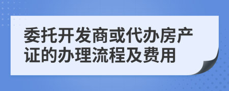 委托开发商或代办房产证的办理流程及费用