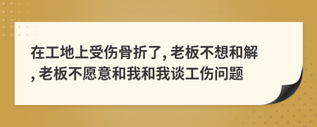 在工地上受伤骨折了, 老板不想和解, 老板不愿意和我和我谈工伤问题