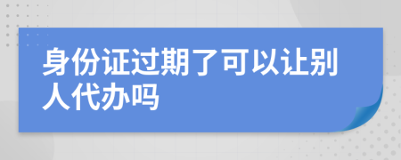 身份证过期了可以让别人代办吗