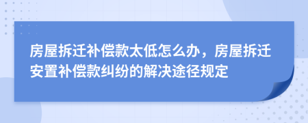 房屋拆迁补偿款太低怎么办，房屋拆迁安置补偿款纠纷的解决途径规定