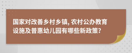 国家对改善乡村乡镇, 农村公办教育设施及普惠幼儿园有哪些新政策？