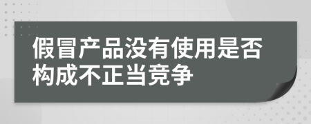 假冒产品没有使用是否构成不正当竞争