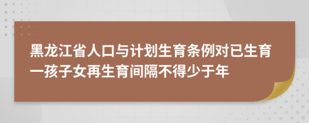 黑龙江省人口与计划生育条例对已生育一孩子女再生育间隔不得少于年