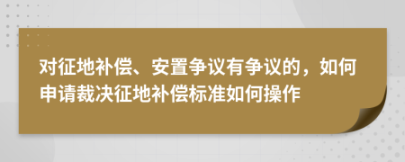 对征地补偿、安置争议有争议的，如何申请裁决征地补偿标准如何操作