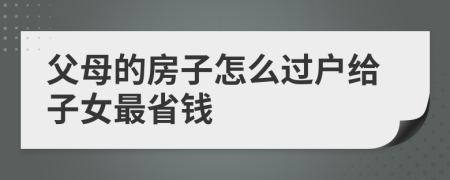 父母的房子怎么过户给子女最省钱