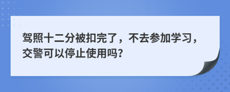 驾照十二分被扣完了，不去参加学习，交警可以停止使用吗？