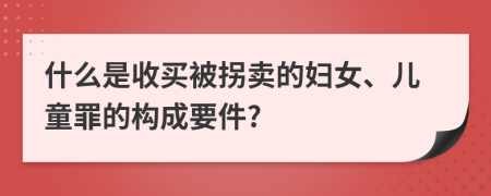 什么是收买被拐卖的妇女、儿童罪的构成要件?