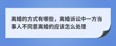 离婚的方式有哪些，离婚诉讼中一方当事人不同意离婚的应该怎么处理
