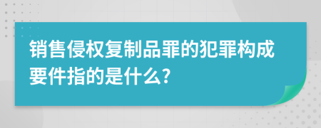 销售侵权复制品罪的犯罪构成要件指的是什么?