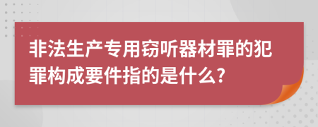 非法生产专用窃听器材罪的犯罪构成要件指的是什么?