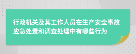 行政机关及其工作人员在生产安全事故应急处置和调查处理中有哪些行为